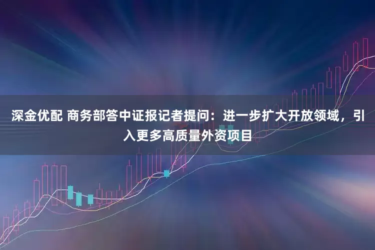 深金优配 商务部答中证报记者提问：进一步扩大开放领域，引入更多高质量外资项目