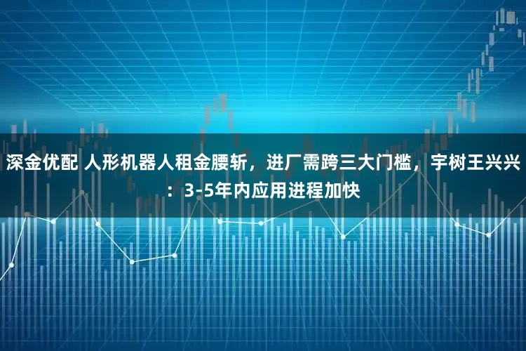 深金优配 人形机器人租金腰斩，进厂需跨三大门槛，宇树王兴兴：3-5年内应用进程加快
