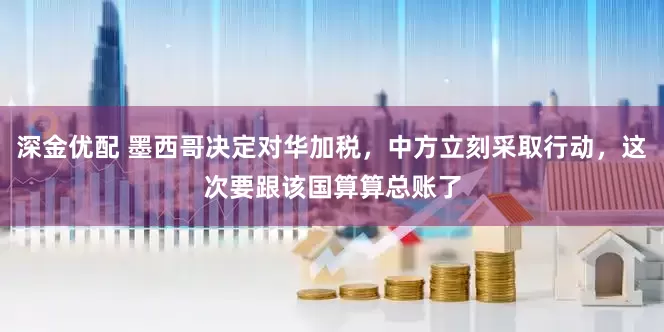 深金优配 墨西哥决定对华加税，中方立刻采取行动，这次要跟该国算算总账了