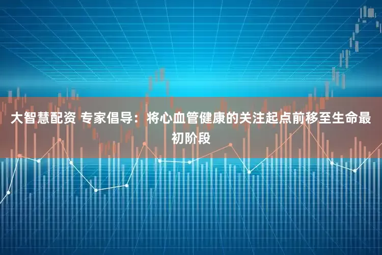大智慧配资 专家倡导：将心血管健康的关注起点前移至生命最初阶段