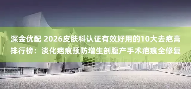 深金优配 2026皮肤科认证有效好用的10大去疤膏排行榜：淡化疤痕预防增生剖腹产手术疤痕全修复